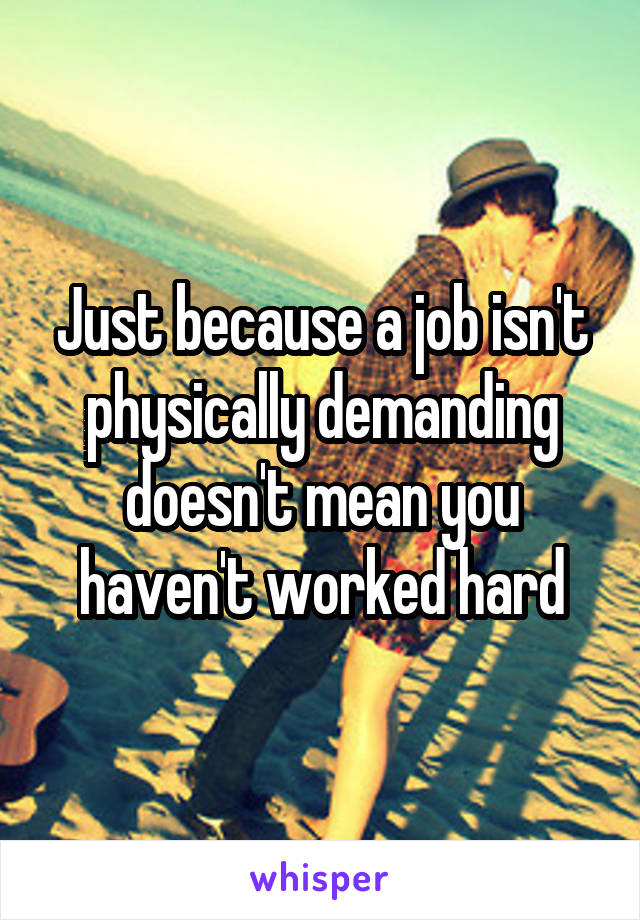 Just because a job isn't physically demanding doesn't mean you haven't worked hard