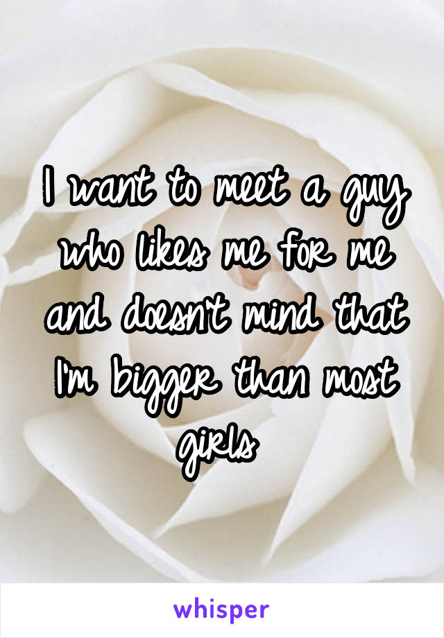 I want to meet a guy who likes me for me and doesn't mind that I'm bigger than most girls 