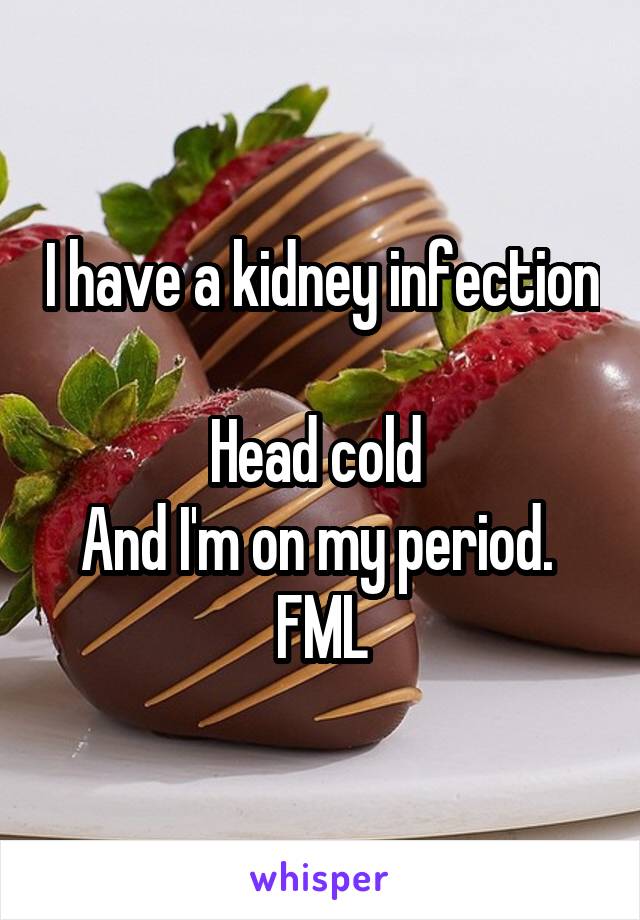 I have a kidney infection 
Head cold 
And I'm on my period. 
FML