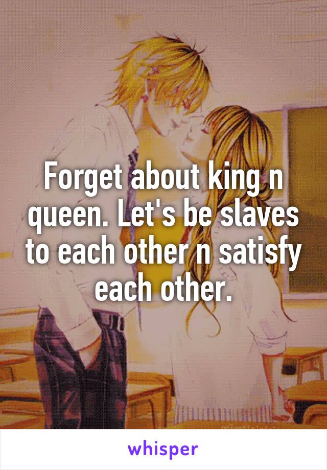 Forget about king n queen. Let's be slaves to each other n satisfy each other.