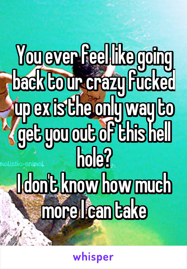 You ever feel like going back to ur crazy fucked up ex is the only way to get you out of this hell hole?
I don't know how much more I can take