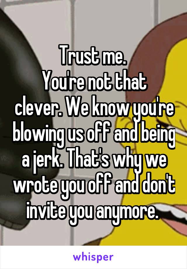 Trust me. 
You're not that clever. We know you're blowing us off and being a jerk. That's why we wrote you off and don't invite you anymore. 