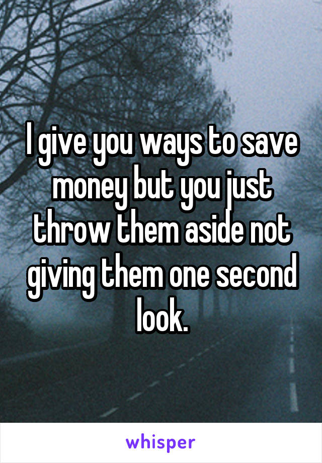 I give you ways to save money but you just throw them aside not giving them one second look.