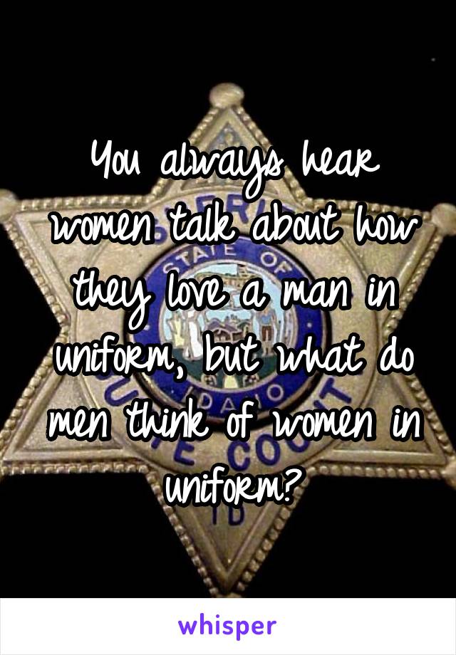 You always hear women talk about how they love a man in uniform, but what do men think of women in uniform?