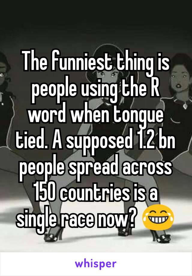 The funniest thing is people using the R word when tongue tied. A supposed 1.2 bn people spread across 150 countries is a single race now? 😂