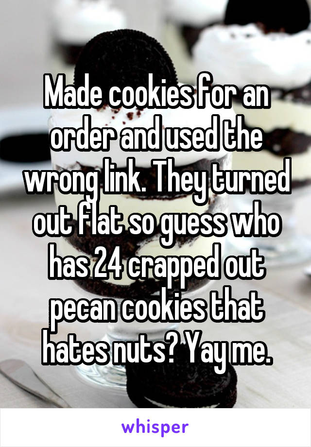 Made cookies for an order and used the wrong link. They turned out flat so guess who has 24 crapped out pecan cookies that hates nuts? Yay me.