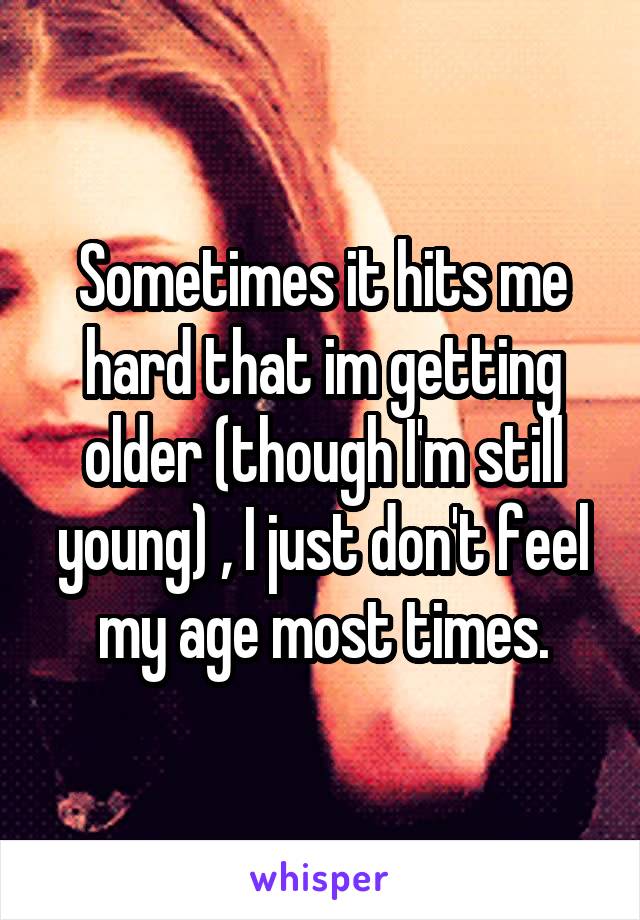 Sometimes it hits me hard that im getting older (though I'm still young) , I just don't feel my age most times.