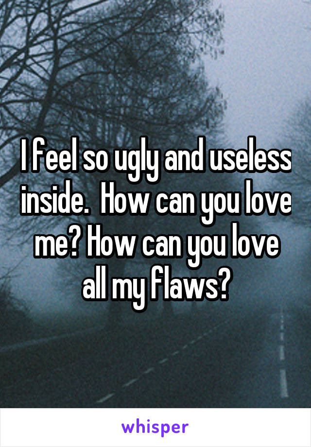 I feel so ugly and useless inside.  How can you love me? How can you love all my flaws?