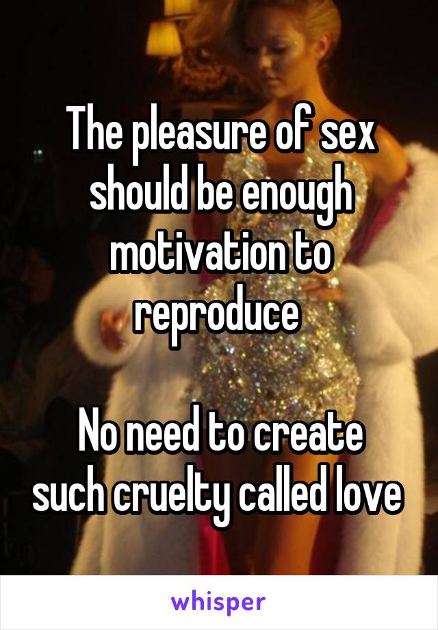 The pleasure of sex should be enough motivation to reproduce 

No need to create such cruelty called love 