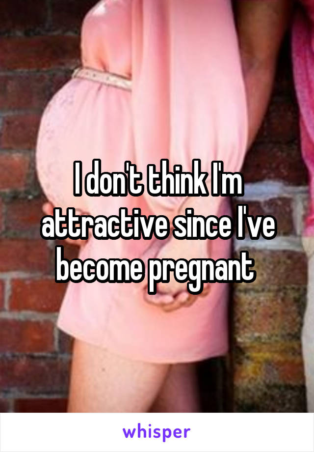 I don't think I'm attractive since I've become pregnant 