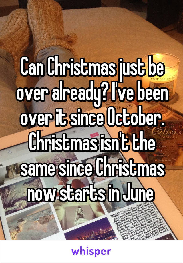 Can Christmas just be over already? I've been over it since October. Christmas isn't the same since Christmas now starts in June 