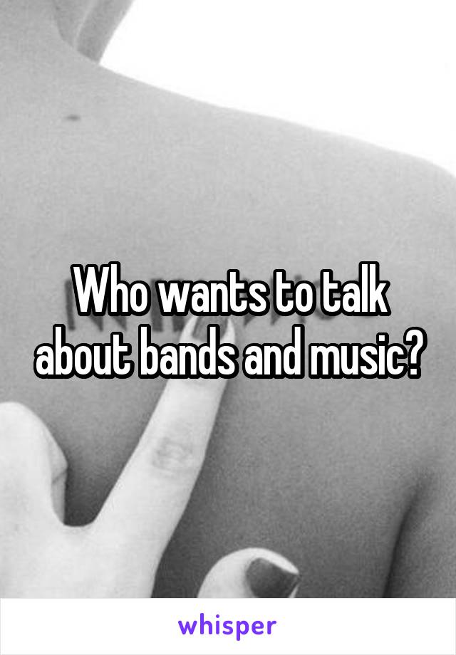 Who wants to talk about bands and music?