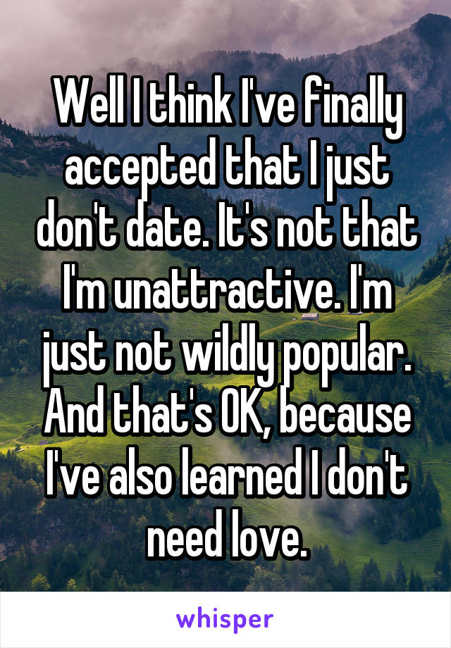 Well I think I've finally accepted that I just don't date. It's not that I'm unattractive. I'm just not wildly popular. And that's OK, because I've also learned I don't need love.