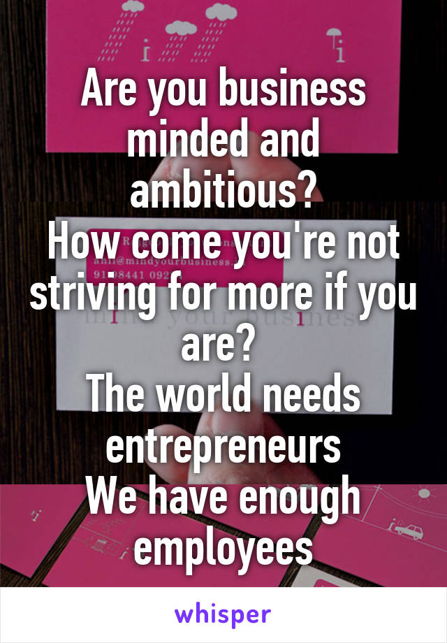 Are you business minded and ambitious?
How come you're not striving for more if you are? 
The world needs entrepreneurs
We have enough employees