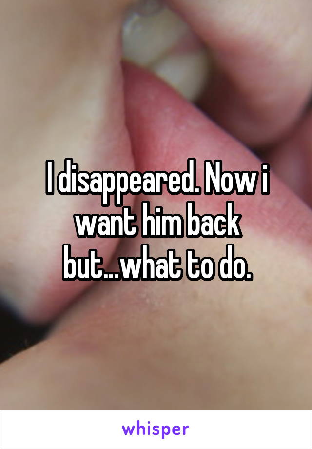 I disappeared. Now i want him back but...what to do.