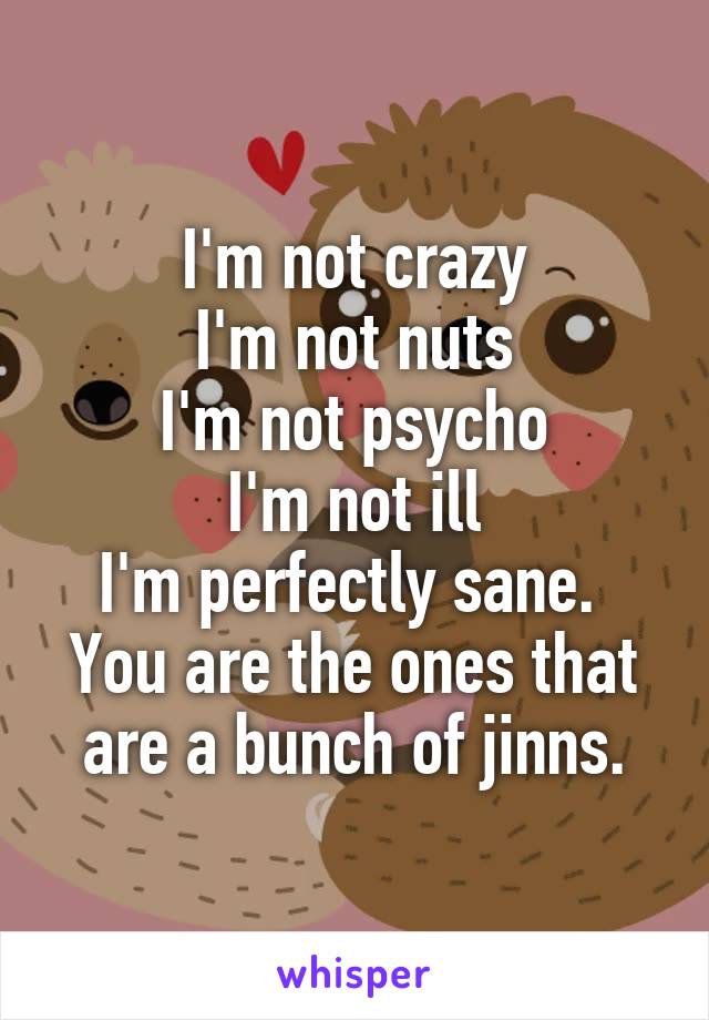 I'm not crazy
I'm not nuts
I'm not psycho
I'm not ill
I'm perfectly sane. 
You are the ones that are a bunch of jinns.