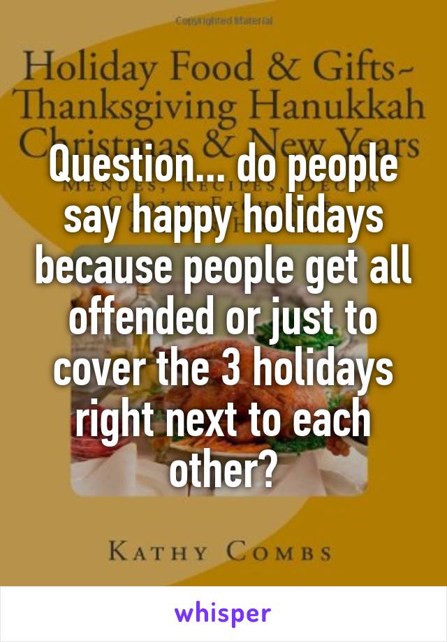 Question... do people say happy holidays because people get all offended or just to cover the 3 holidays right next to each other?