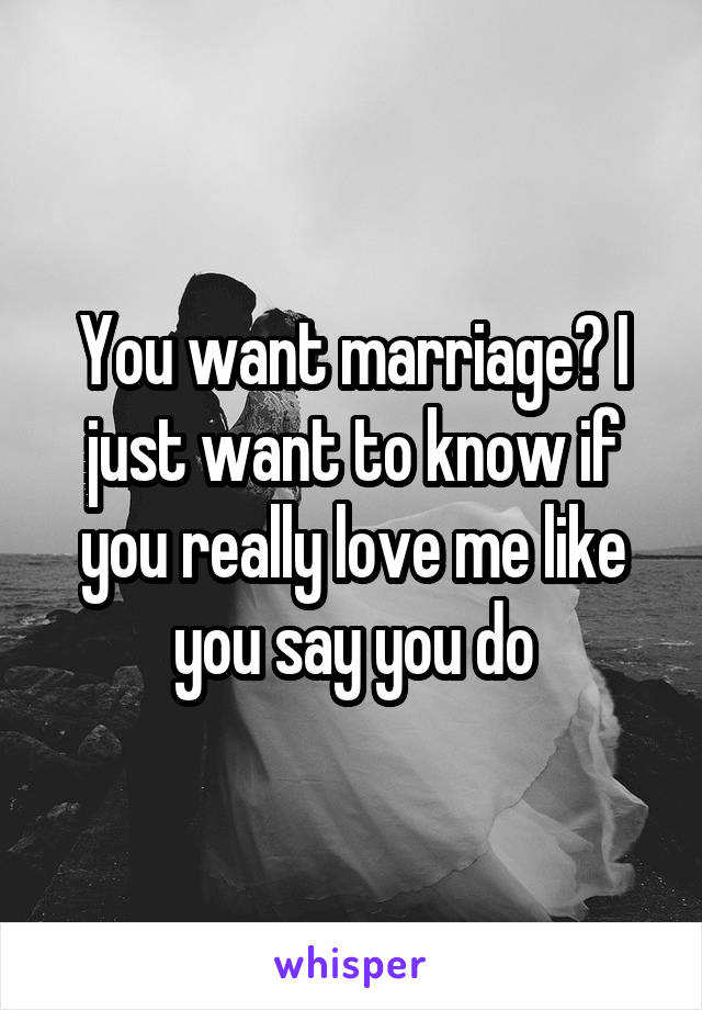 You want marriage? I just want to know if you really love me like you say you do