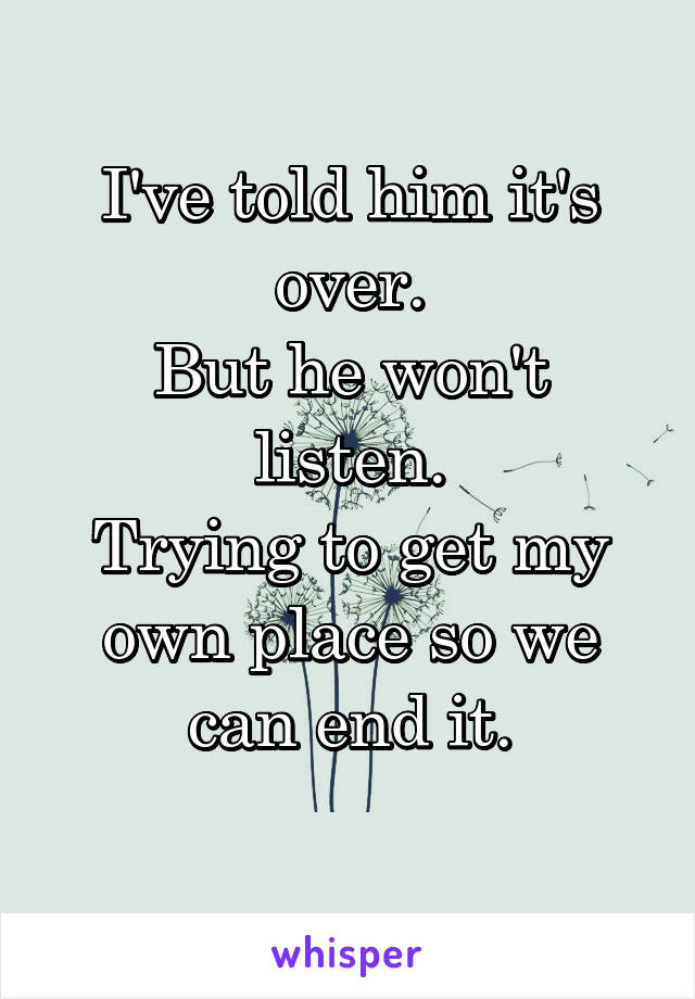 I've told him it's over.
But he won't listen.
Trying to get my own place so we can end it.
