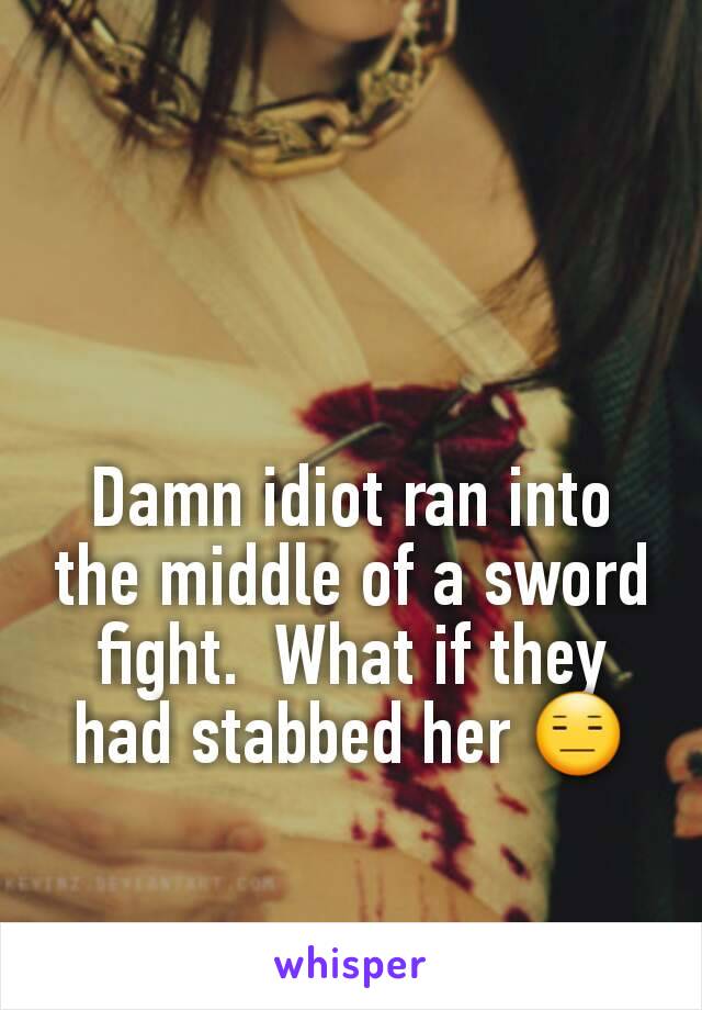 Damn idiot ran into the middle of a sword fight.  What if they had stabbed her 😑