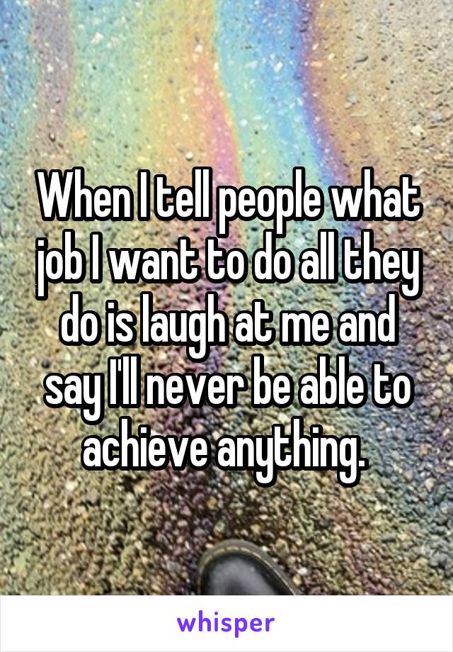 When I tell people what job I want to do all they do is laugh at me and say I'll never be able to achieve anything. 