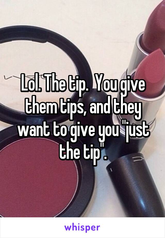 Lol. The tip.  You give them tips, and they want to give you "just the tip".