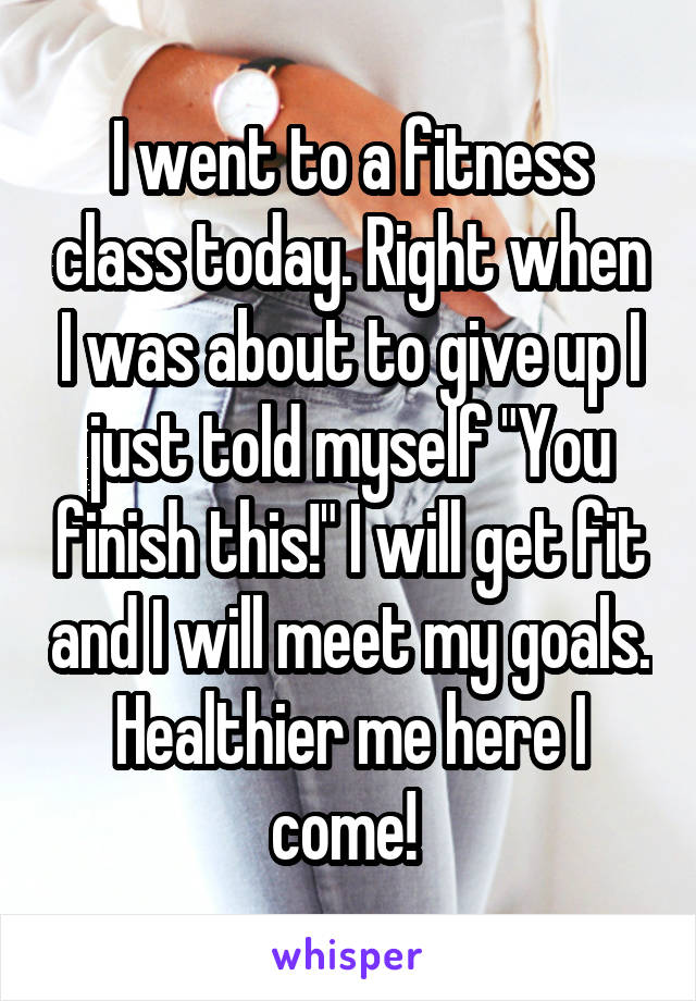 I went to a fitness class today. Right when I was about to give up I just told myself "You finish this!" I will get fit and I will meet my goals. Healthier me here I come! 