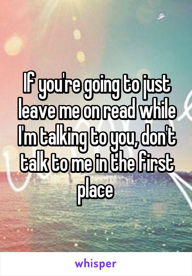 If you're going to just leave me on read while I'm talking to you, don't talk to me in the first place 