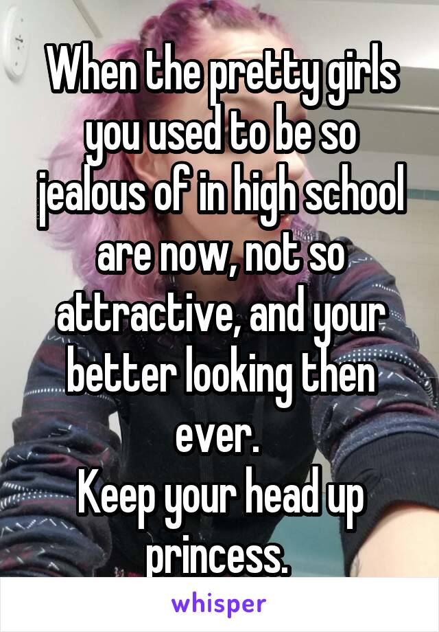 When the pretty girls you used to be so jealous of in high school are now, not so attractive, and your better looking then ever. 
Keep your head up princess. 