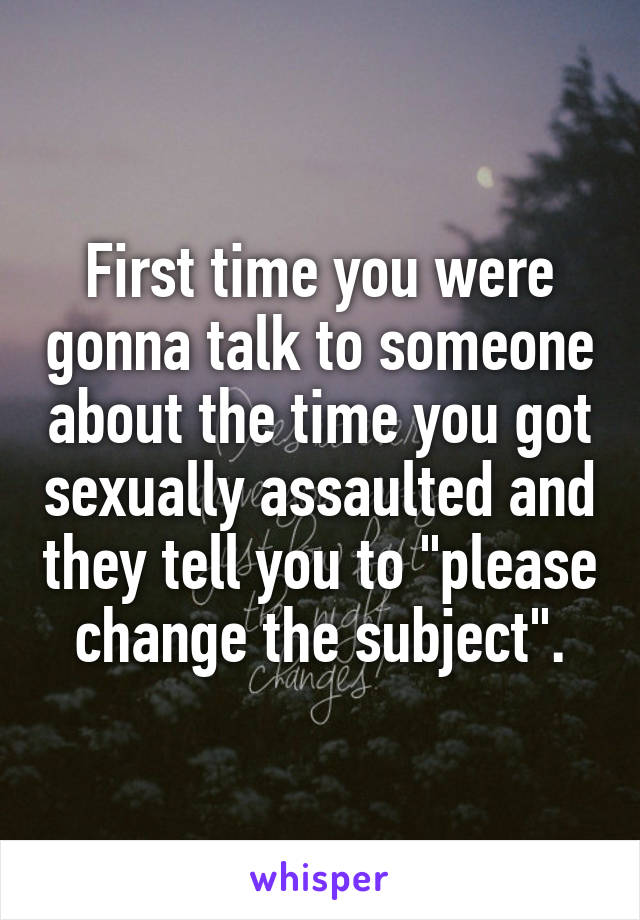 First time you were gonna talk to someone about the time you got sexually assaulted and they tell you to "please change the subject".