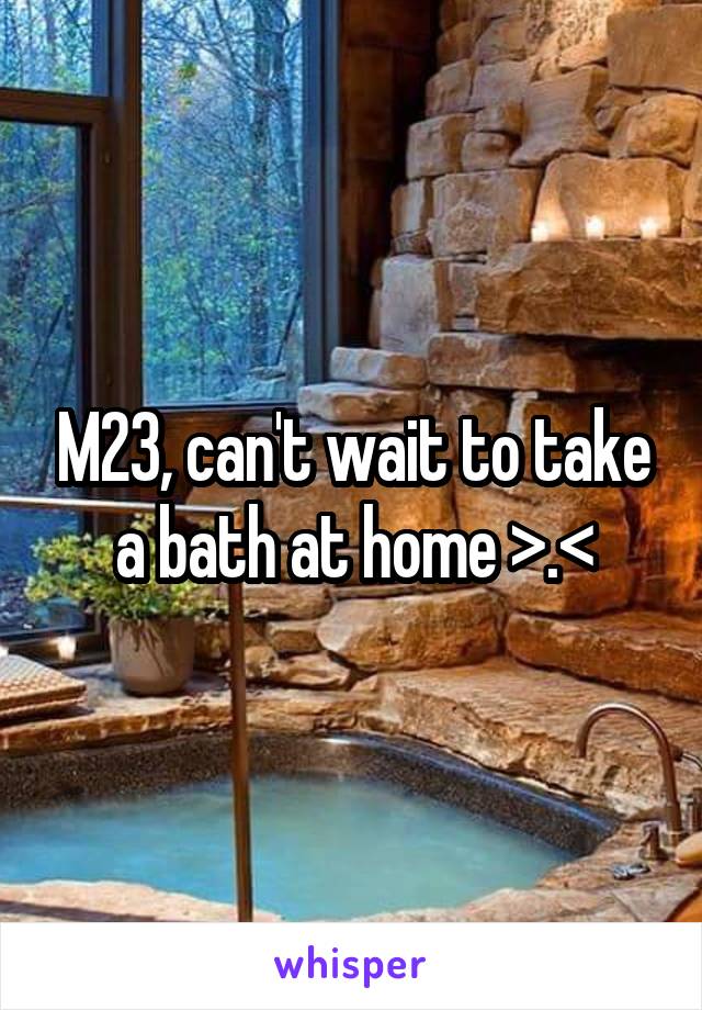 M23, can't wait to take a bath at home >.<