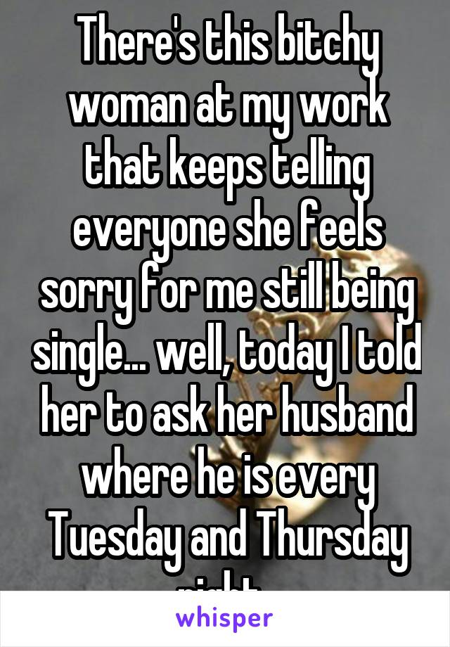 There's this bitchy woman at my work that keeps telling everyone she feels sorry for me still being single... well, today I told her to ask her husband where he is every Tuesday and Thursday night. 