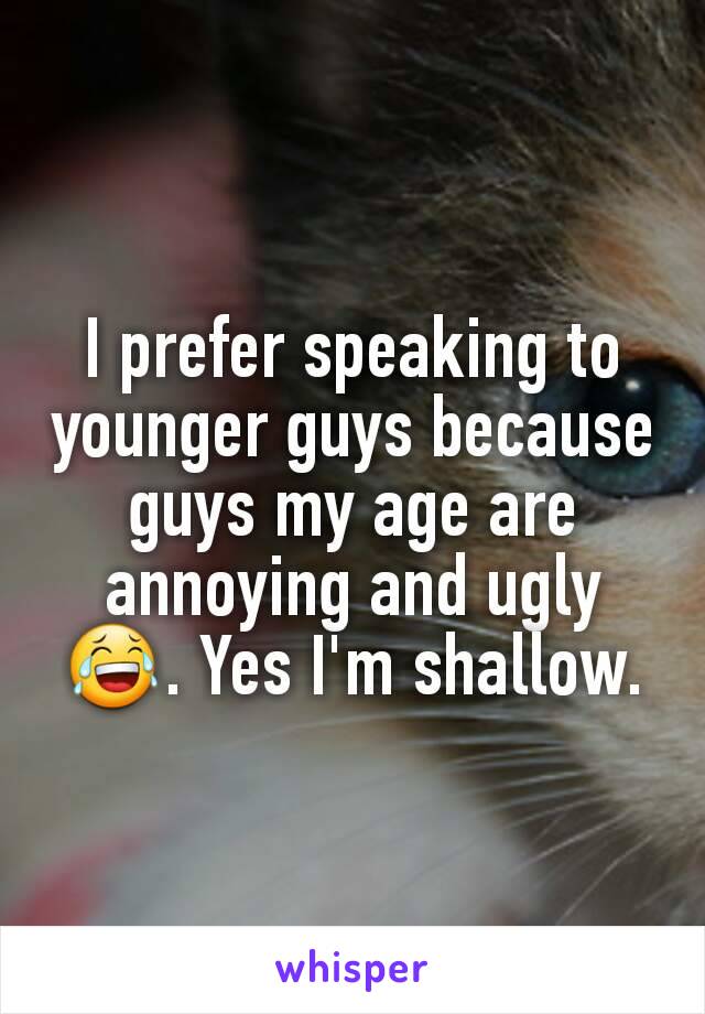 I prefer speaking to younger guys because guys my age are annoying and ugly 😂. Yes I'm shallow.