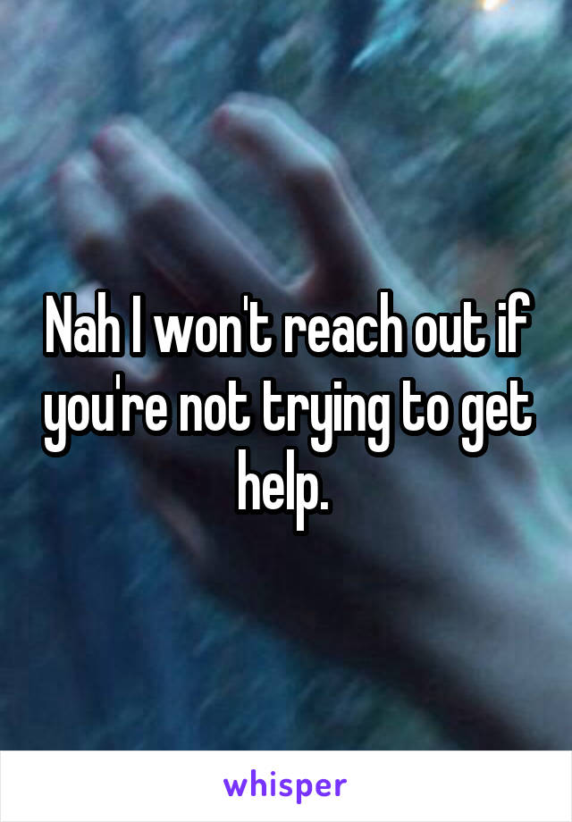 Nah I won't reach out if you're not trying to get help. 