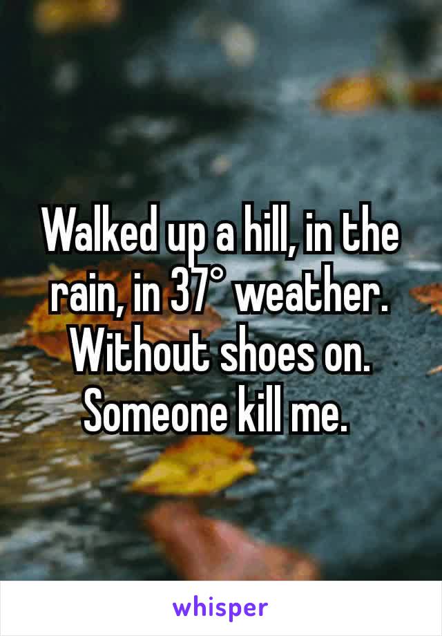 Walked up a hill, in the rain, in 37° weather. Without shoes on. Someone kill me. 