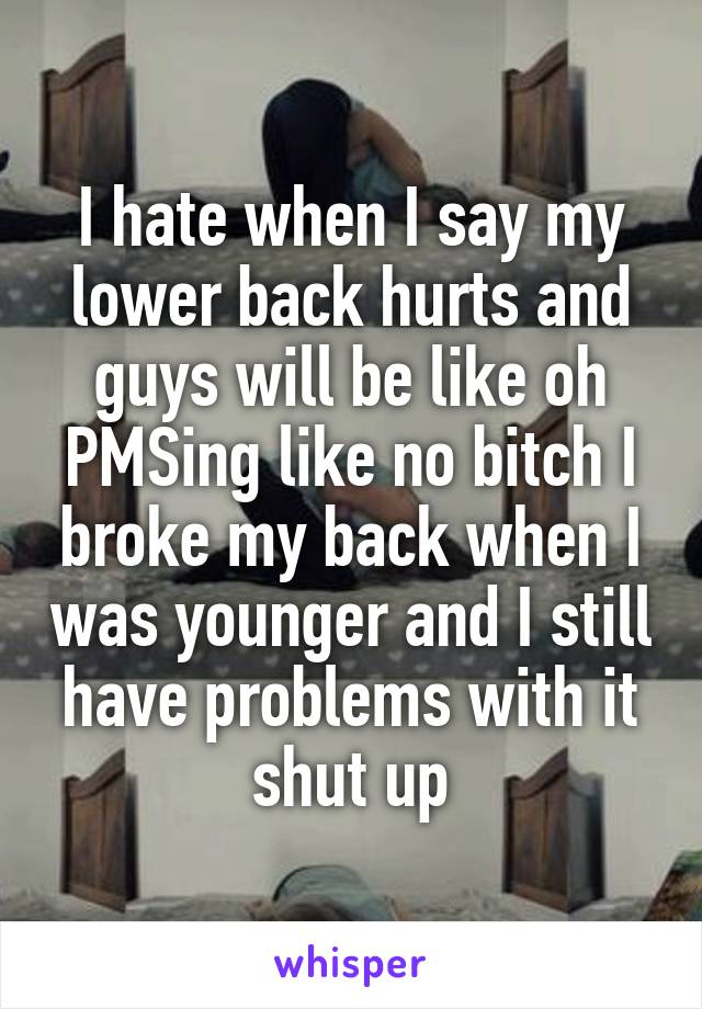 I hate when I say my lower back hurts and guys will be like oh PMSing like no bitch I broke my back when I was younger and I still have problems with it shut up