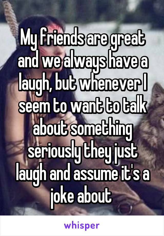 My friends are great and we always have a laugh, but whenever I seem to want to talk about something seriously they just laugh and assume it's a joke about 