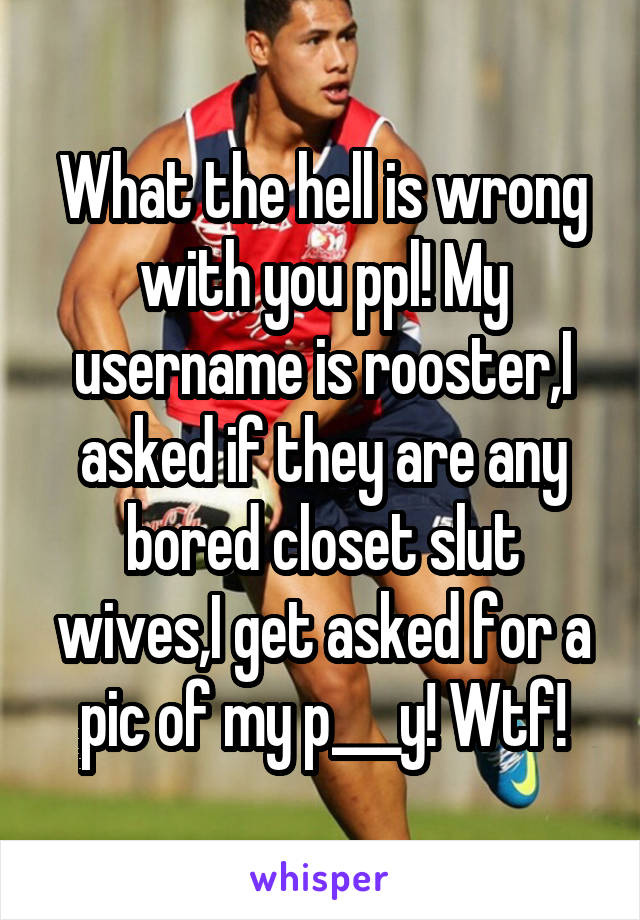 What the hell is wrong with you ppl! My username is rooster,I asked if they are any bored closet slut wives,I get asked for a pic of my p___y! Wtf!