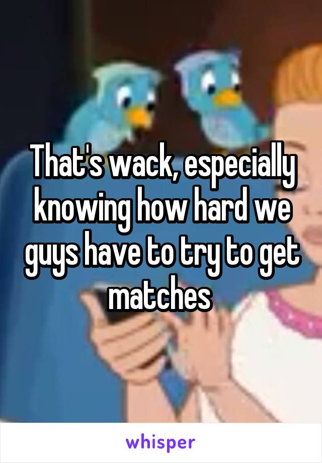 That's wack, especially knowing how hard we guys have to try to get matches 