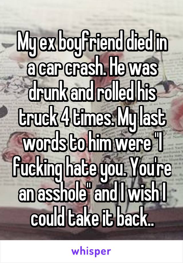 My ex boyfriend died in a car crash. He was drunk and rolled his truck 4 times. My last words to him were "I fucking hate you. You're an asshole" and I wish I could take it back..