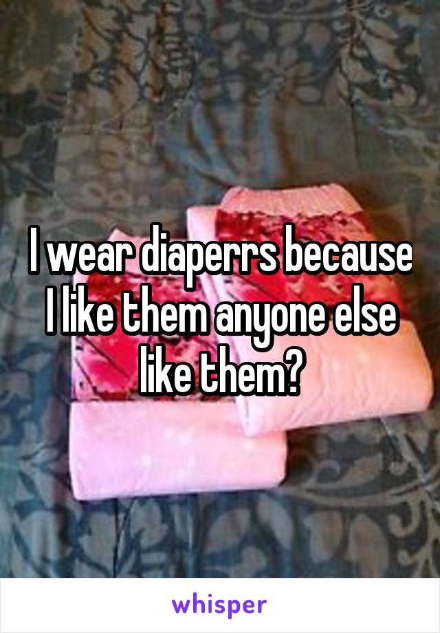 I wear diaperrs because I like them anyone else like them?