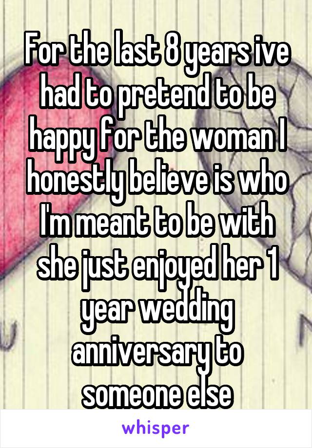 For the last 8 years ive had to pretend to be happy for the woman I honestly believe is who I'm meant to be with she just enjoyed her 1 year wedding anniversary to someone else