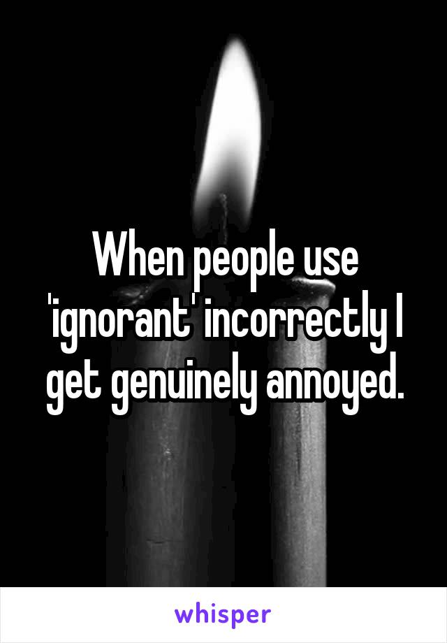 When people use 'ignorant' incorrectly I get genuinely annoyed.