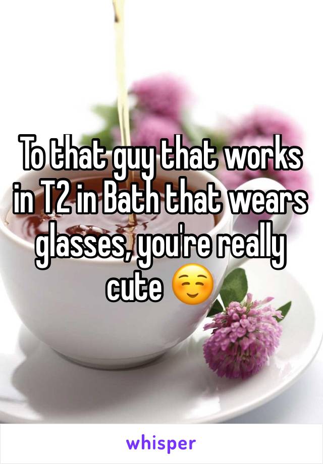 To that guy that works in T2 in Bath that wears glasses, you're really cute ☺️