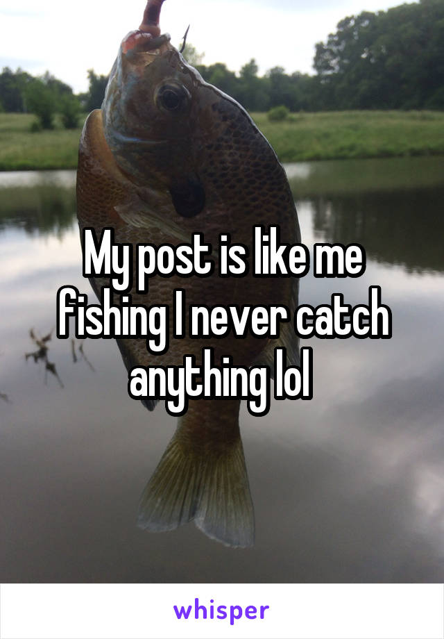 My post is like me fishing I never catch anything lol 