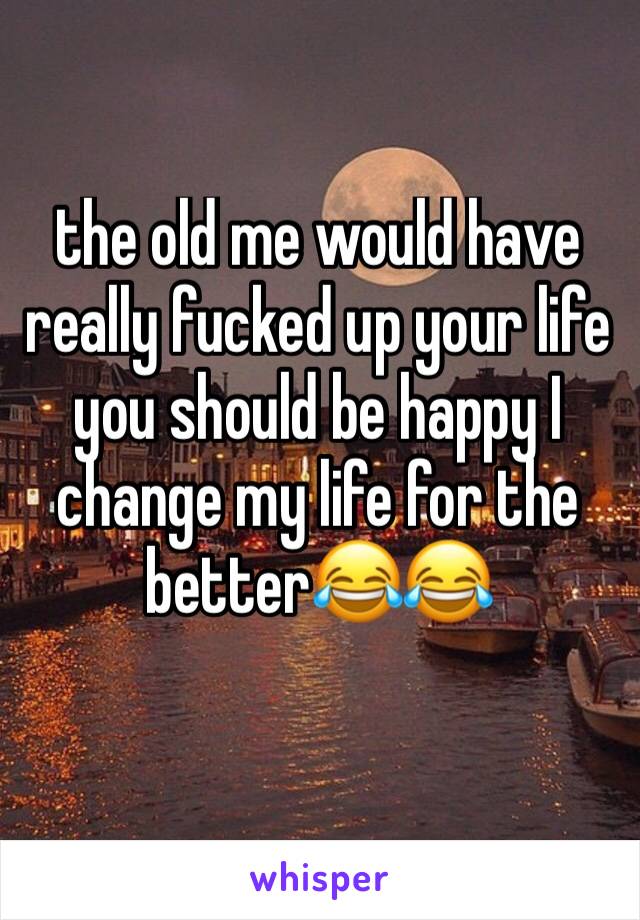 the old me would have really fucked up your life you should be happy I change my life for the better😂😂