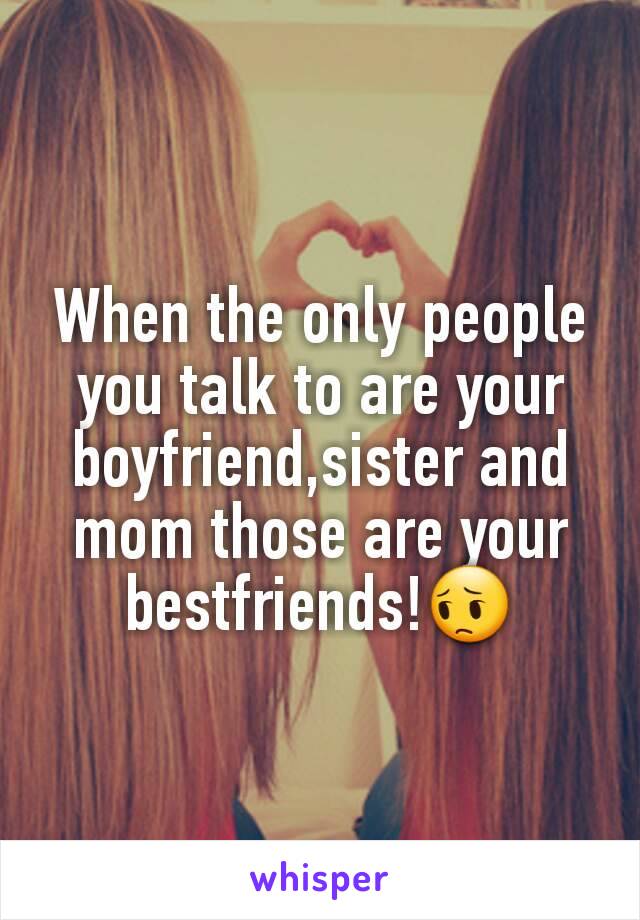 When the only people you talk to are your boyfriend,sister and mom those are your bestfriends!😔