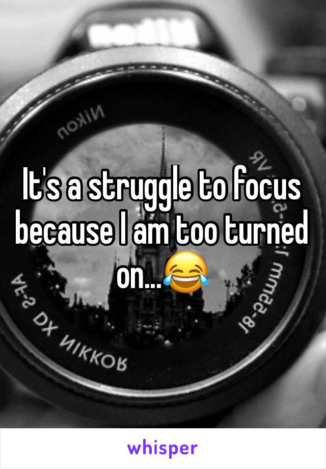 It's a struggle to focus because I am too turned on...😂