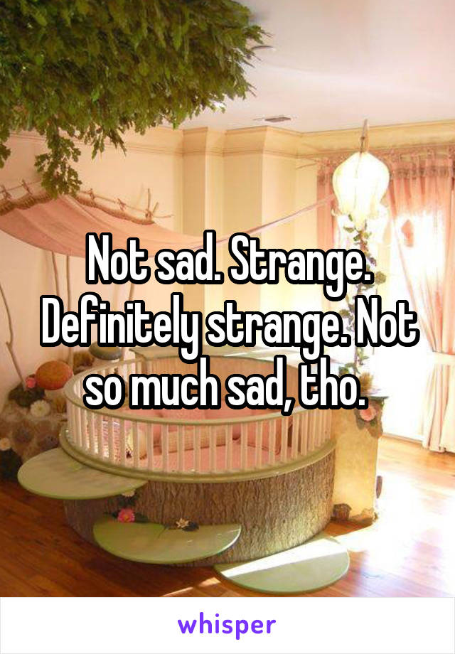 Not sad. Strange. Definitely strange. Not so much sad, tho. 