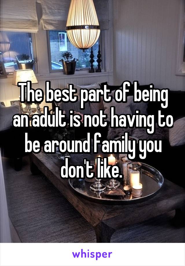 The best part of being an adult is not having to be around family you don't like. 